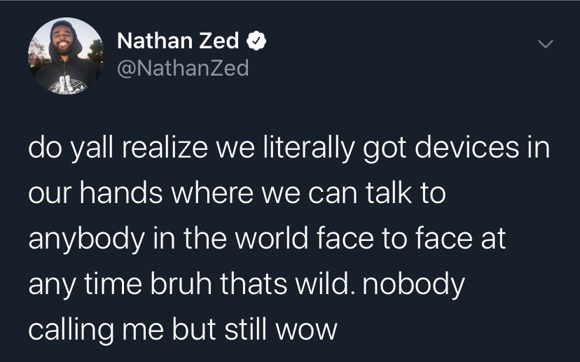 Nathan Zed do yall realize we literally got devices in our hands where we can talk to anybody in the world face to face at any time bruh thats wild. nobody calling me but still wow