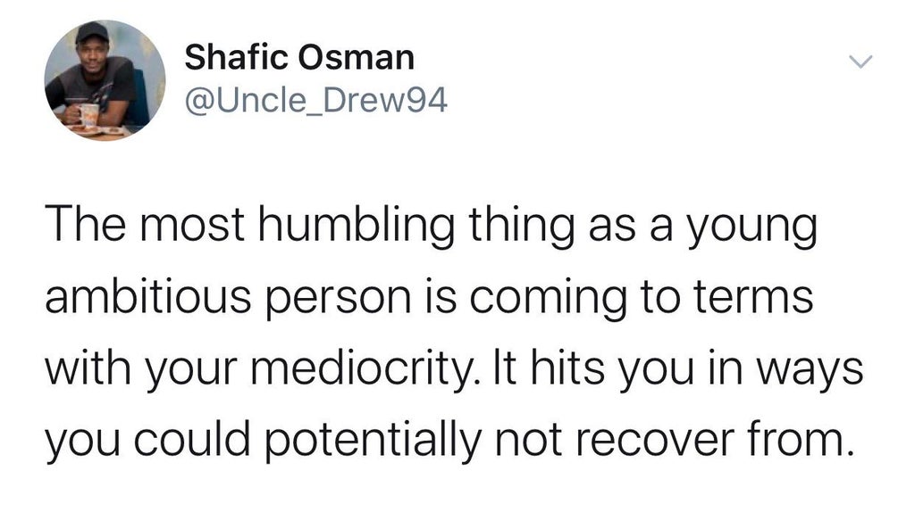 angle - Shafic Osman The most humbling thing as a young ambitious person is coming to terms with your mediocrity. It hits you in ways you could potentially not recover from.