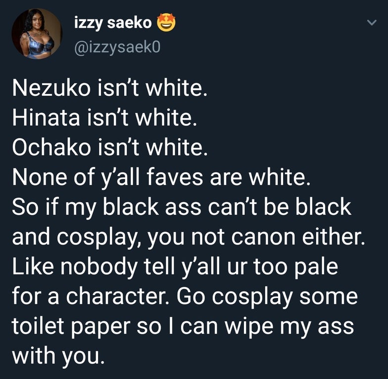 sky - izzy saeko Nezuko isn't white. Hinata isn't white. Ochako isn't white None of y'all faves are white. So if my black ass can't be black and cosplay, you not canon either nobody tell y'all ur too pale for a character. Go cosplay some toilet paper so I