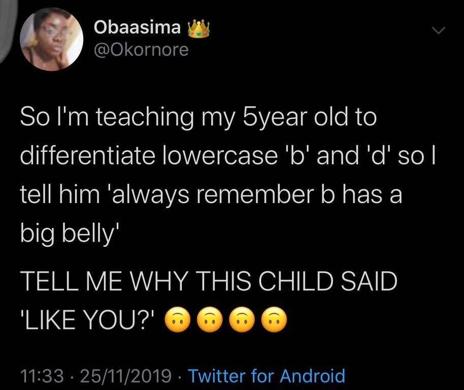 atmosphere - Obaasima ve So I'm teaching my 5year old to differentiate lowercase 'b' and 'd' so|| tell him 'always remember b has a big belly' Tell Me Why This Child Said '' You?' @ @ @ 25112019. Twitter for Android,