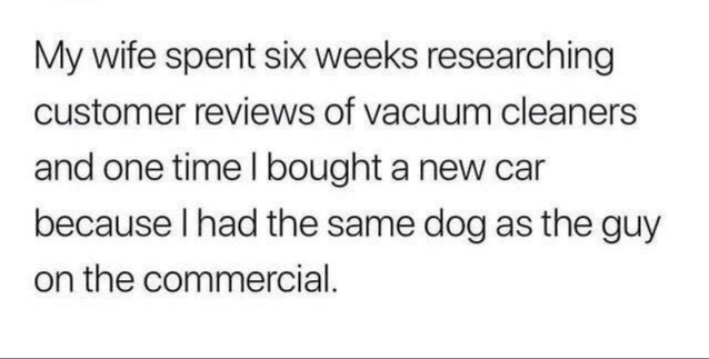 My wife spent six weeks researching customer reviews of vacuum cleaners and one time I bought a new car because I had the same dog as the guy on the commercial.