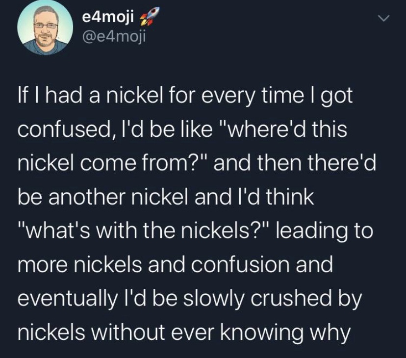 e4moji 'If I had a nickel for every time I got confused, I'd be "where'd this nickel come from?" and then there'd be another nickel and I'd think "what's with the nickels?" leading to more nickels and confusion and eventually I'd be slowly crushed by…