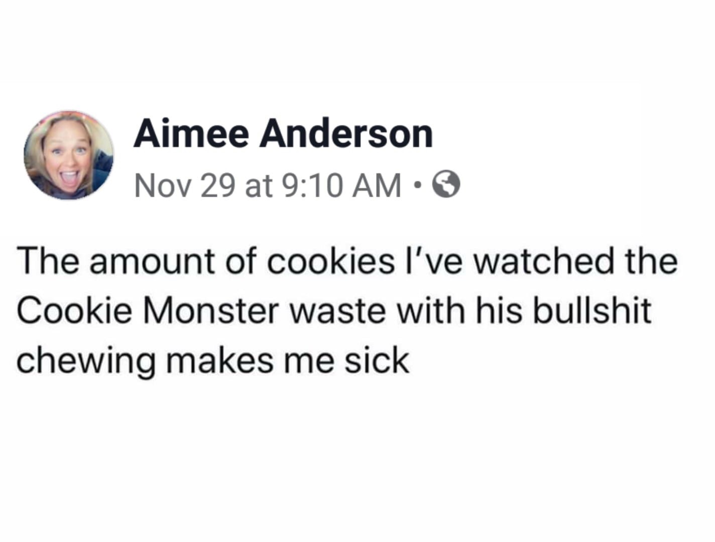 smile - Aimee Anderson Nov 29 at The amount of cookies I've watched the Cookie Monster waste with his bullshit chewing makes me sick
