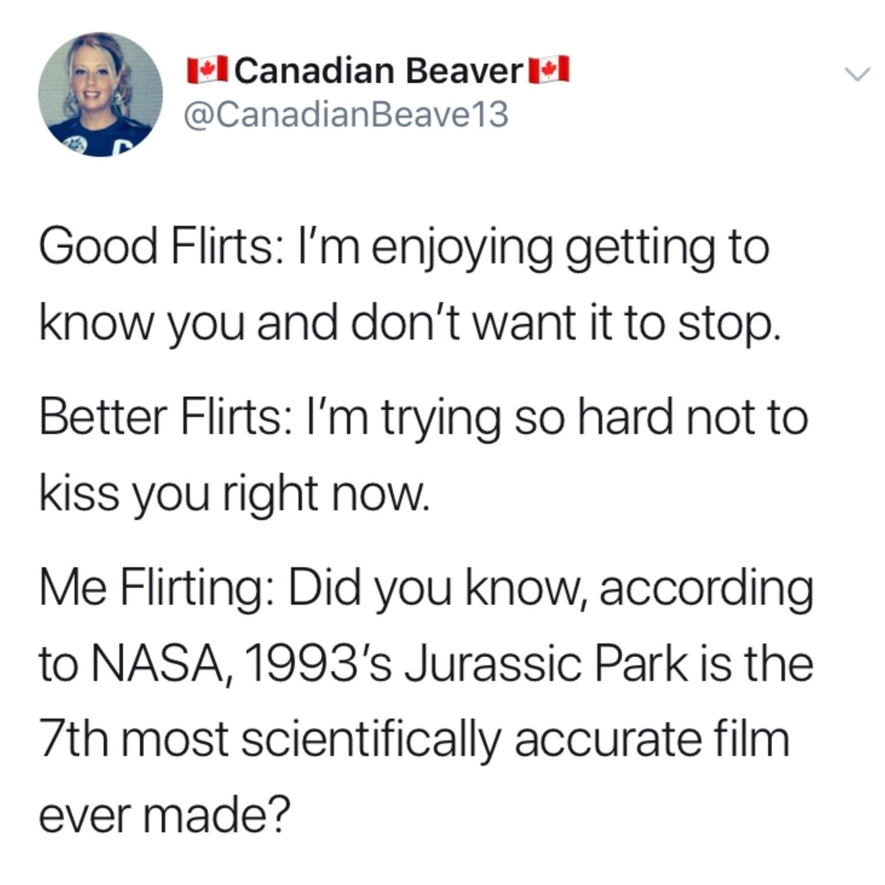 document - Ii Canadian BeaverlI 13 Good Flirts I'm enjoying getting to know you and don't want it to stop. Better Flirts I'm trying so hard not to kiss you right now. Me Flirting Did you know, according to Nasa, 1993's Jurassic Park is the 7th most scient