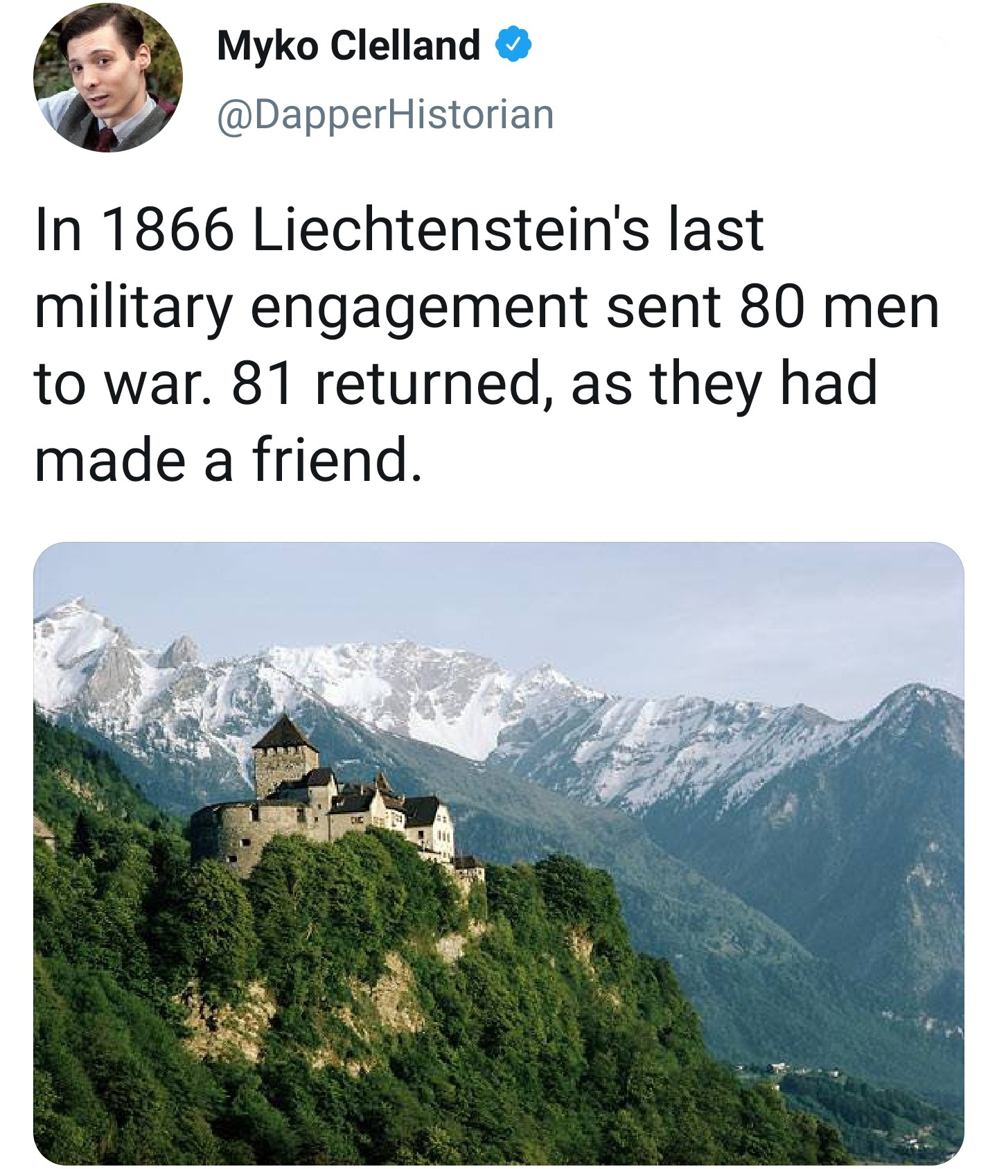 liechtenstein country - Myko Clelland Historian In 1866 Liechtenstein's last military engagement sent 80 men to war. 81 returned, as they had made a friend.
