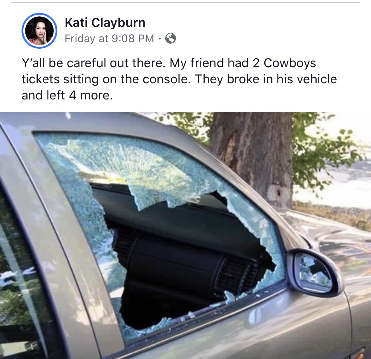 car break - Kati Clayburn Friday at 3 Y'all be careful out there. My friend had 2 Cowboys tickets sitting on the console. They broke in his vehicle and left 4 more.