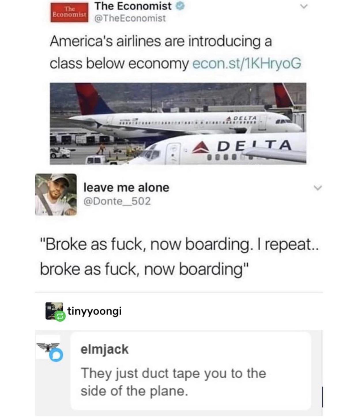 now boarding broke as fuck - The Economist The Economist Economist America's airlines are introducing a class below economy econ.st1KHrYOG > ..................... A Desta. net 14 A Delta leave me alone "Broke as fuck, now boarding. I repeat.. broke as fuc