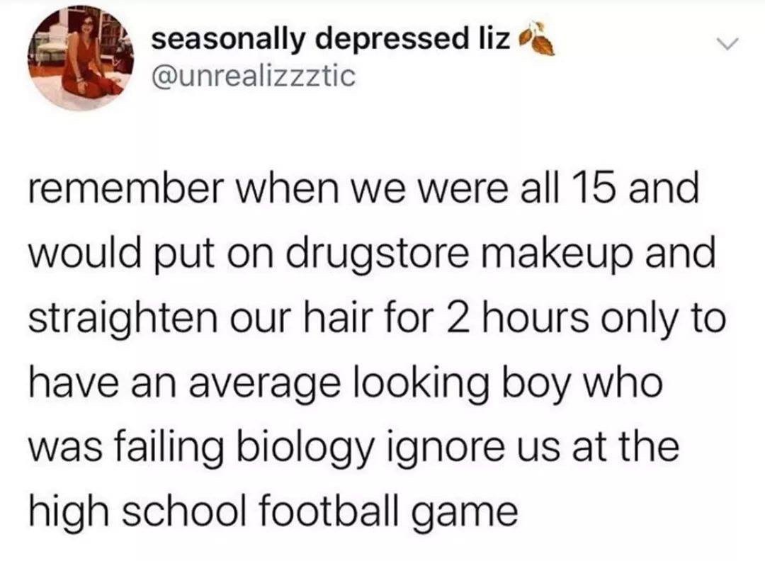 kinky dom memes - seasonally depressed liz remember when we were all 15 and would put on drugstore makeup and straighten our hair for 2 hours only to have an average looking boy who was failing biology ignore us at the high school football game