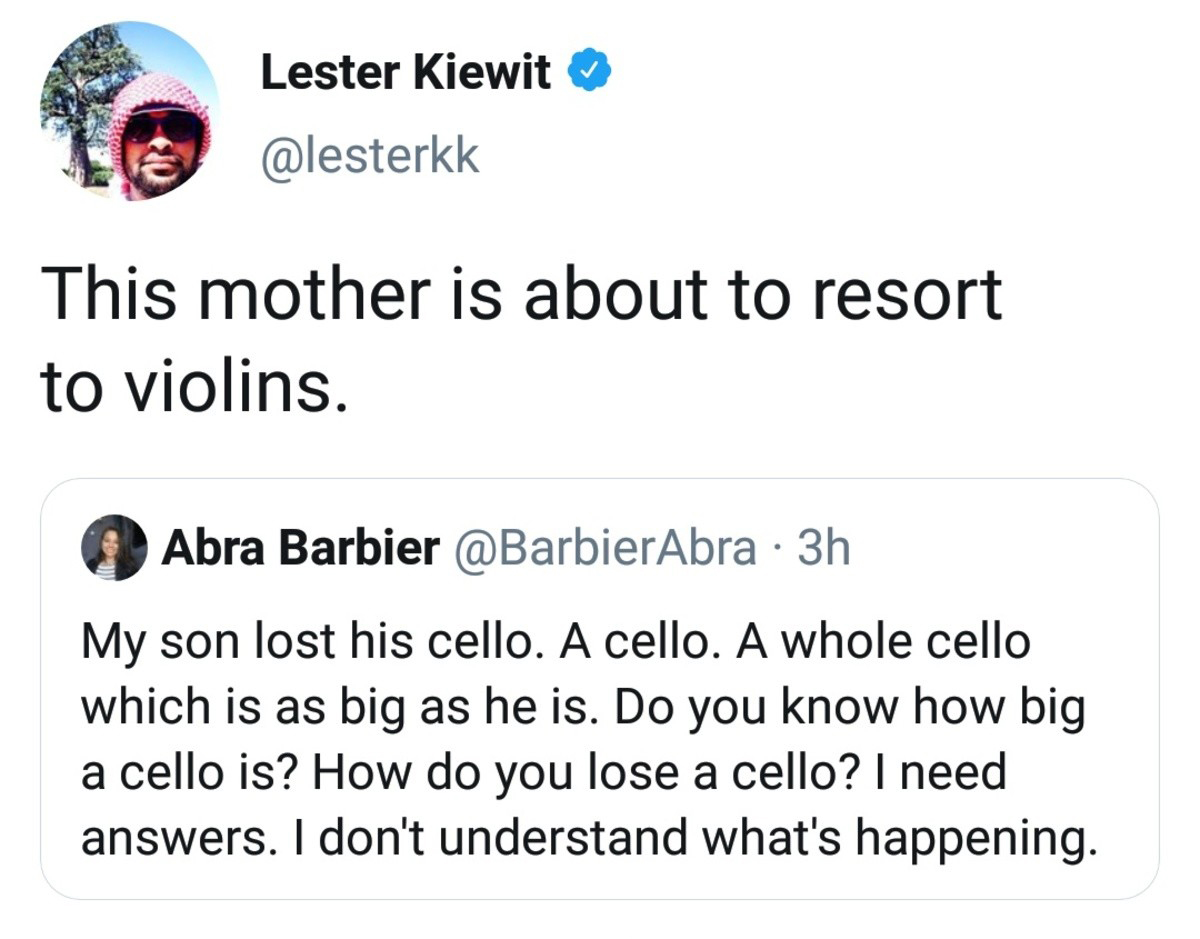 organization - Lester Kiewit This mother is about to resort to violins. Abra Barbier 3h My son lost his cello. A cello. A whole cello which is as big as he is. Do you know how big a cello is? How do you lose a cello? I need answers. I don't understand wha