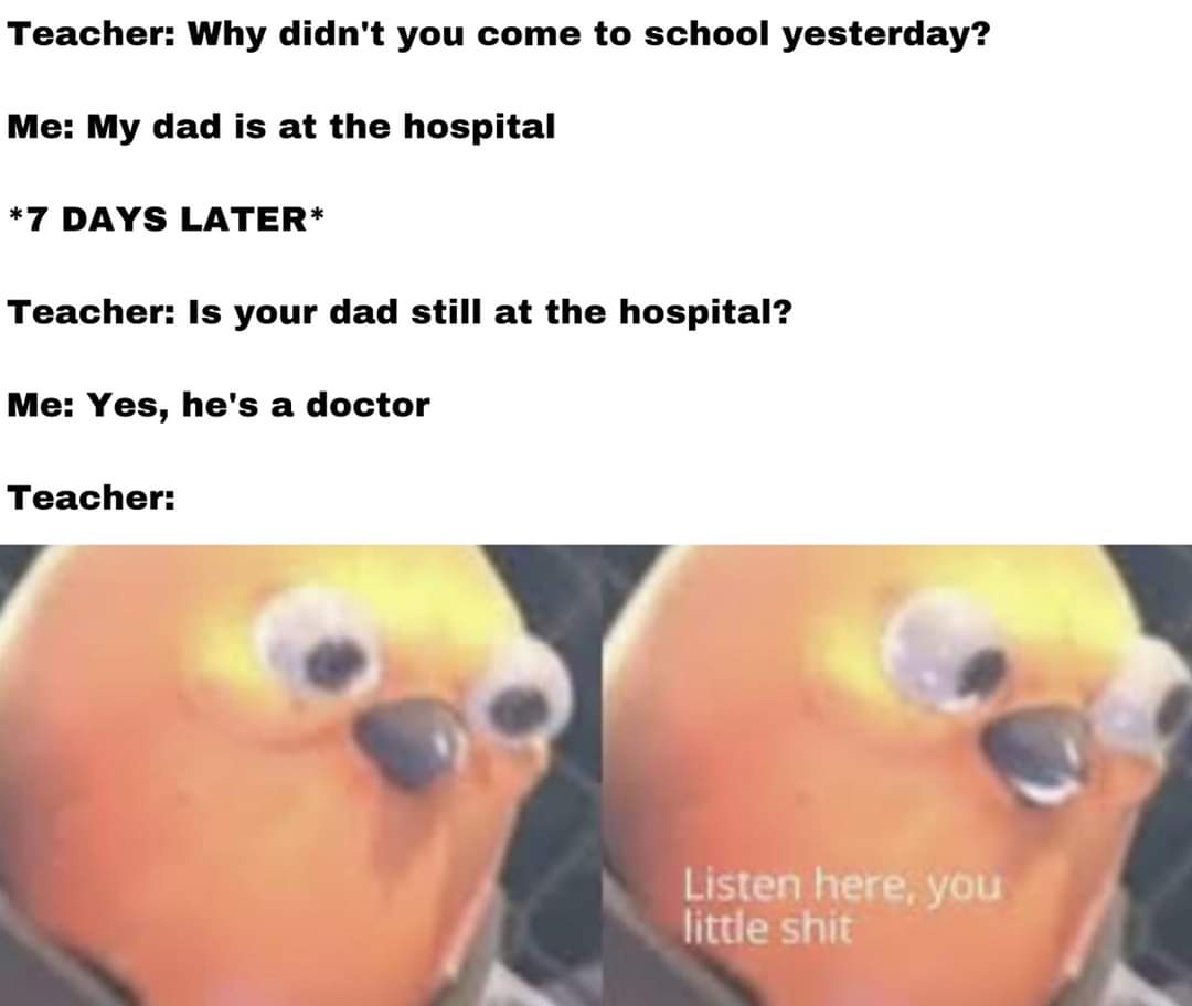 ascolta qui piccola merda - Teacher Why didn't you come to school yesterday? Me My dad is at the hospital 7 Days Later Teacher Is your dad still at the hospital? Me Yes, he's a doctor Teacher Listen here, you little shit