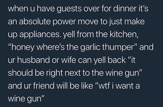 sky - when u have guests over for dinner it's an absolute power move to just make up appliances. yell from the kitchen, "honey where's the garlic thumper" and ur husband or wife can yell back "it should be right next to the wine gun" and ur friend will be