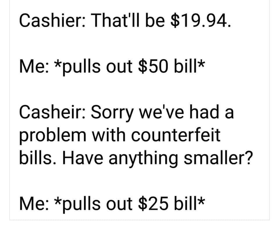 angle - Cashier That'll be $19.94. Me pulls out $50 bill Casheir Sorry we've had a problem with counterfeit bills. Have anything smaller? Me pulls out $25 bill