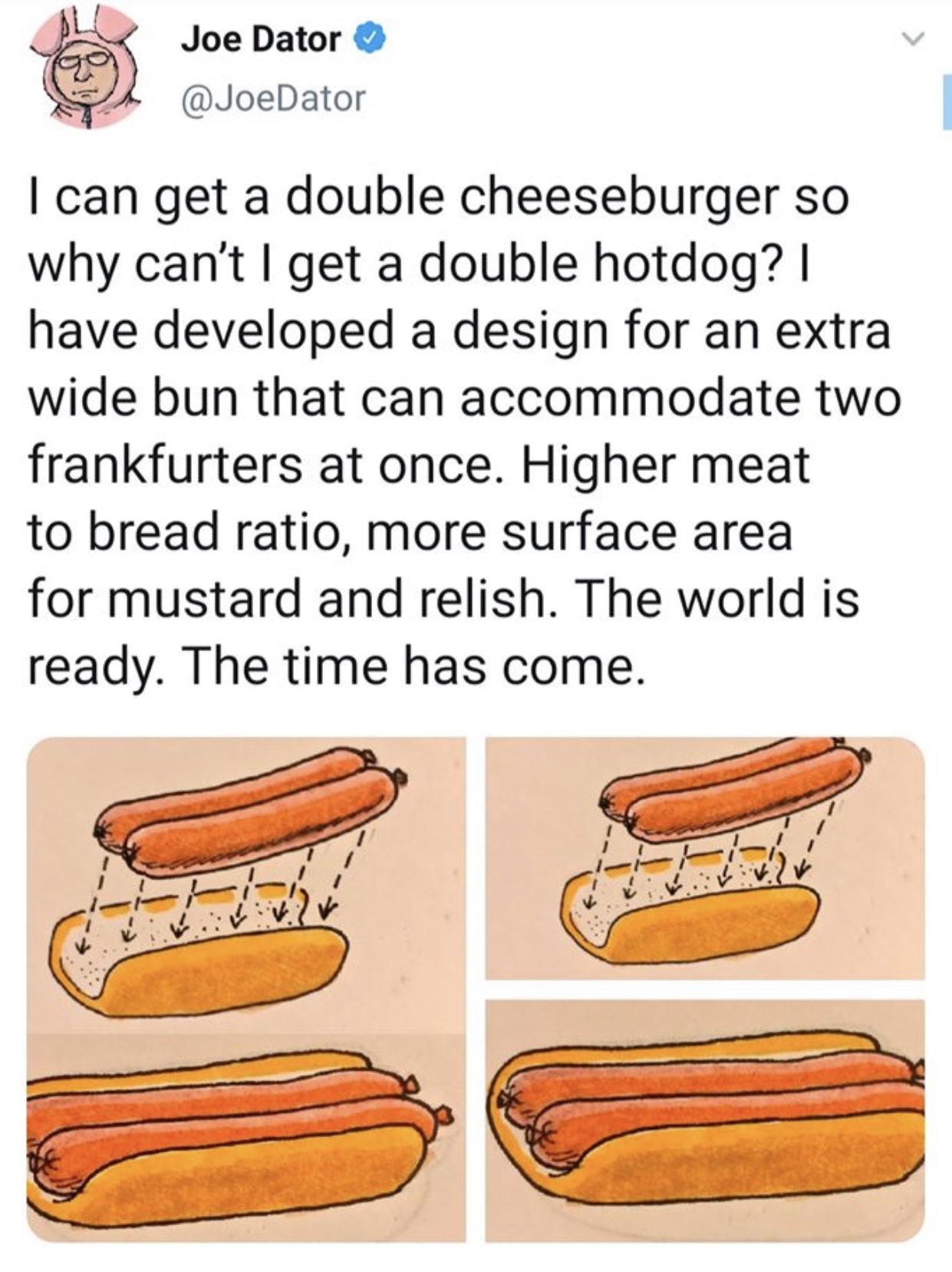 hot dog - Joe Dator I can get a double cheeseburger so why can't I get a double hotdog? have developed a design for an extra wide bun that can accommodate two frankfurters at once. Higher meat to bread ratio, more surface area for mustard and relish. The 