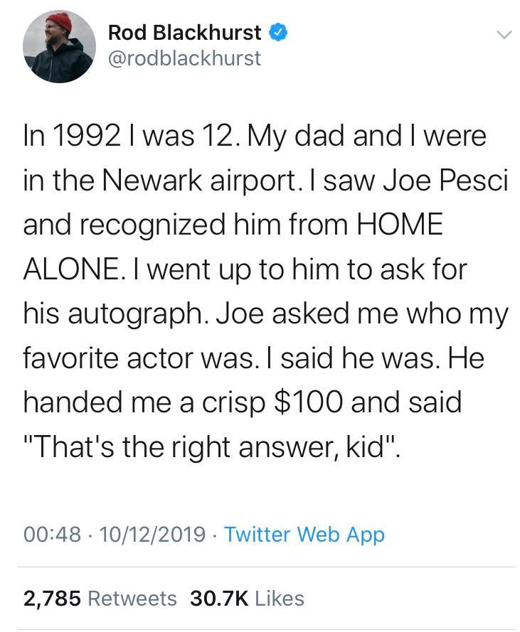 you post me i post you - Rod Blackhurst In 1992 I was 12. My dad and I were in the Newark airport. I saw Joe Pesci and recognized him from Home Alone. I went up to him to ask for his autograph. Joe asked me who my favorite actor was. I said he was. He han