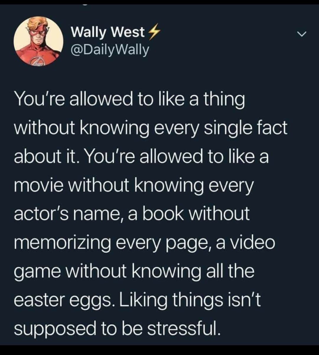 atmosphere - Wally West You're allowed to a thing without knowing every single fact about it. You're allowed to a movie without knowing every actor's name, a book without memorizing every page, a video game without knowing all the easter eggs. Liking thin
