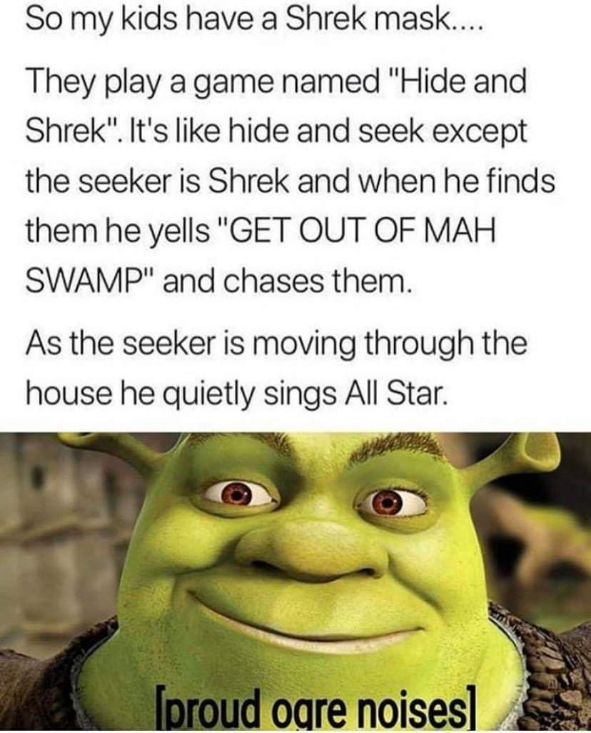 hide and shrek meme - So my kids have a Shrek mask.... They play a game named "Hide and Shrek". It's hide and seek except the seeker is Shrek and when he finds them he yells "Get Out Of Mah Swamp" and chases them. As the seeker is moving through the house