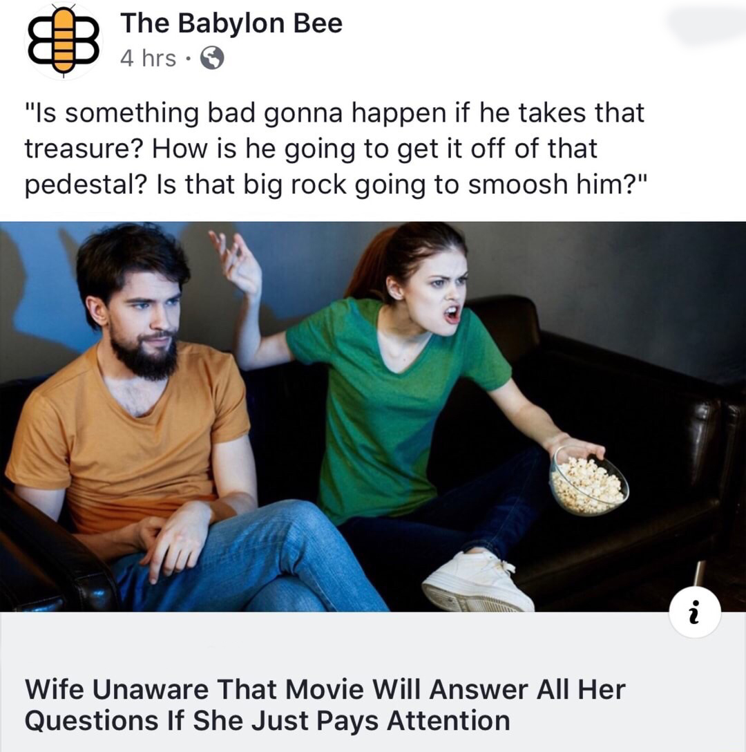 wife unaware that movie will answer - Ab The Babylon Bee p 4 hrs "Is something bad gonna happen if he takes that treasure? How is he going to get it off of that pedestal? Is that big rock going to smoosh him?" Wife Unaware That Movie Will Answer All Her Q