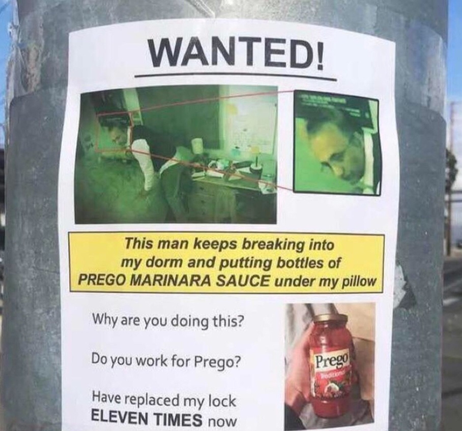 prego marinara sauce under my pillow - Wanted! This man keeps breaking into my dorm and putting bottles of Prego Marinara Sauce under my pillow Why are you doing this? Do you work for Prego? Prego Have replaced my lock Eleven Times now