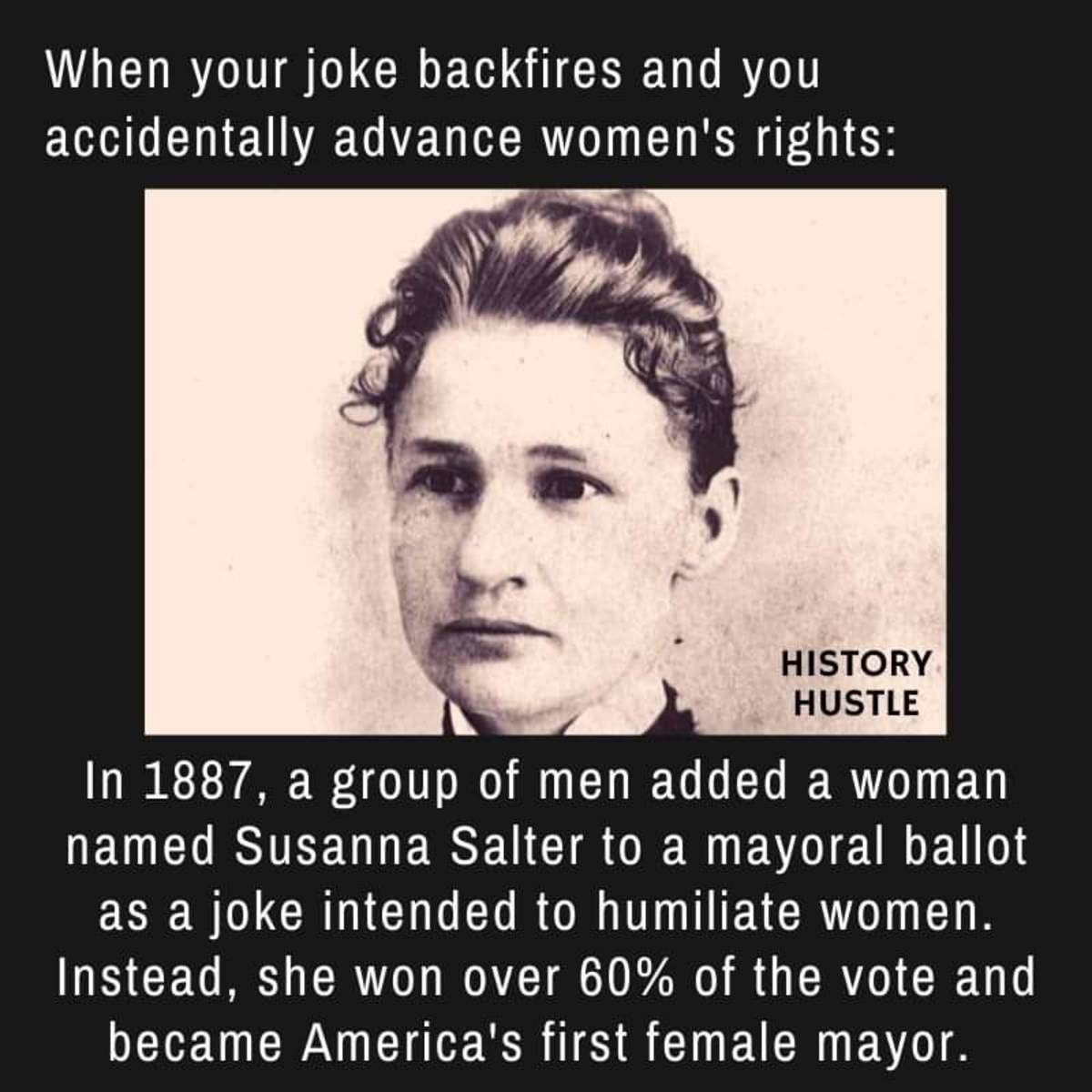susanna madora salter - When your joke backfires and you accidentally advance women's rights History Hustle In 1887, a group of men added a woman named Susanna Salter to a mayoral ballot as a joke intended to humiliate women. Instead, she won over 60% of 