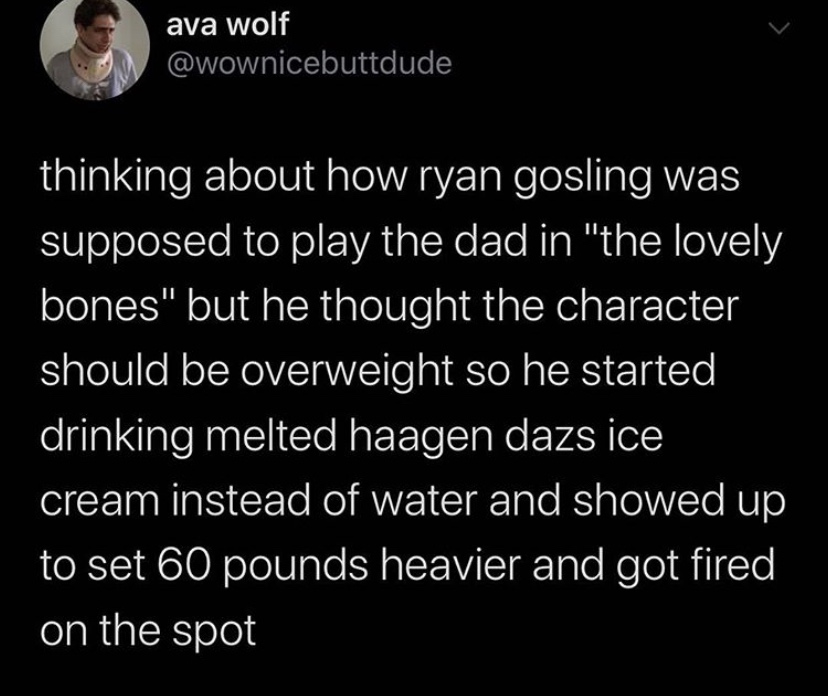 Feminism - ava wolf thinking about how ryan gosling was supposed to play the dad in "the lovely bones" but he thought the character should be overweight so he started drinking melted haagen dazs ice cream instead of water and showed up to set 60 pounds he