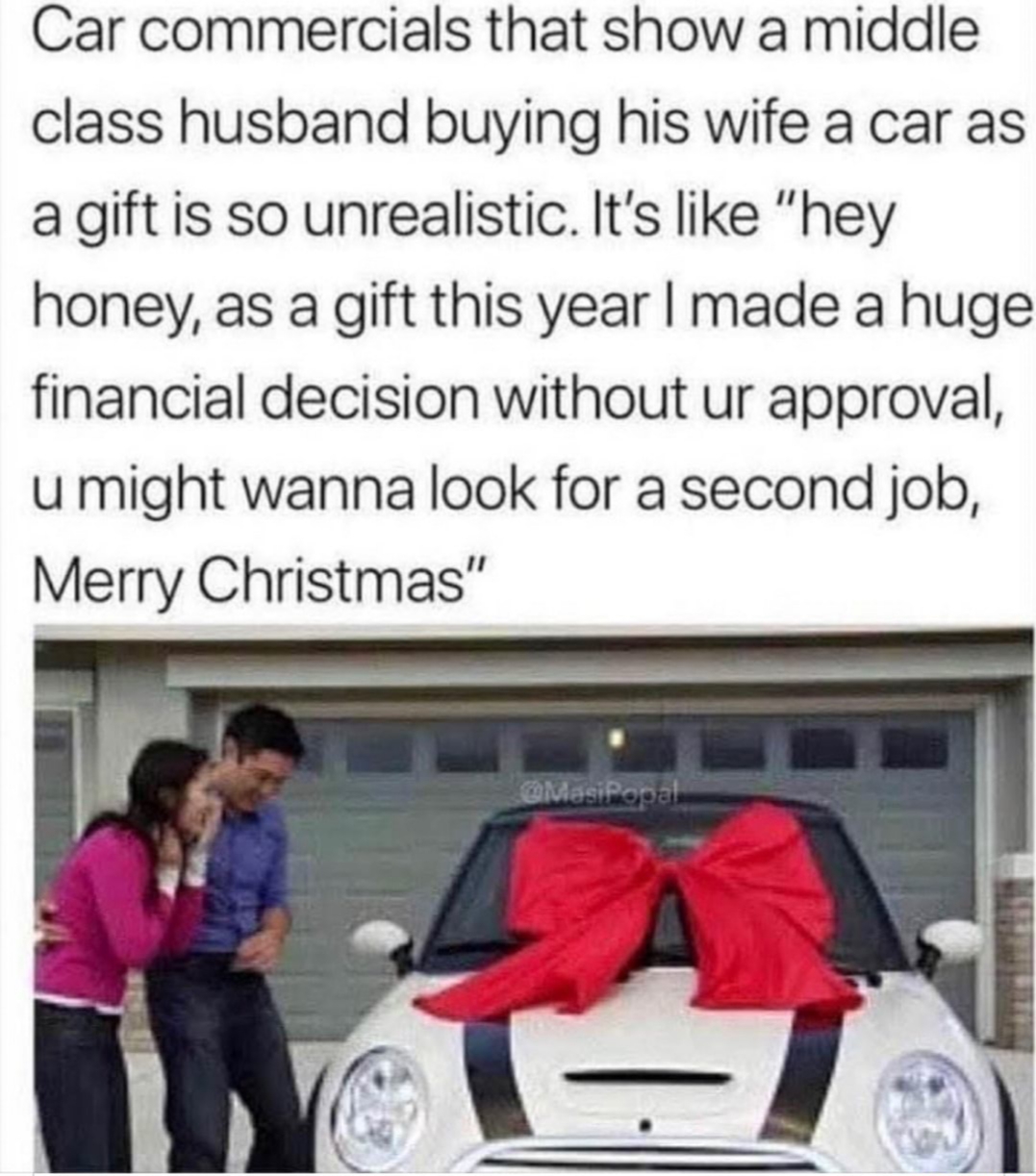 unrealistic car commercials - Car commercials that show a middle class husband buying his wife a car as a gift is so unrealistic. It's "hey honey, as a gift this year I made a huge financial decision without ur approval, u might wanna look for a second jo