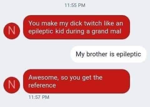 website - You make my dick twitch an epileptic kid during a grand mal My brother is epileptic N Awesome, so you get the reference