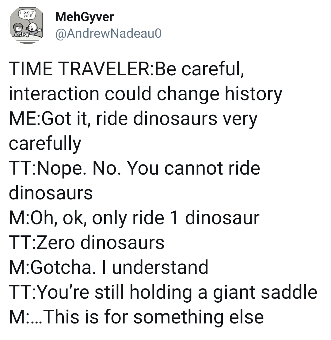 angle - Pens! MehGyver Time TravelerBe careful, interaction could change history MeGot it, ride dinosaurs very carefully TtNope. No. You cannot ride dinosaurs MOh, ok, only ride 1 dinosaur TtZero dinosaurs MGotcha. I understand TtYou're still holding a gi