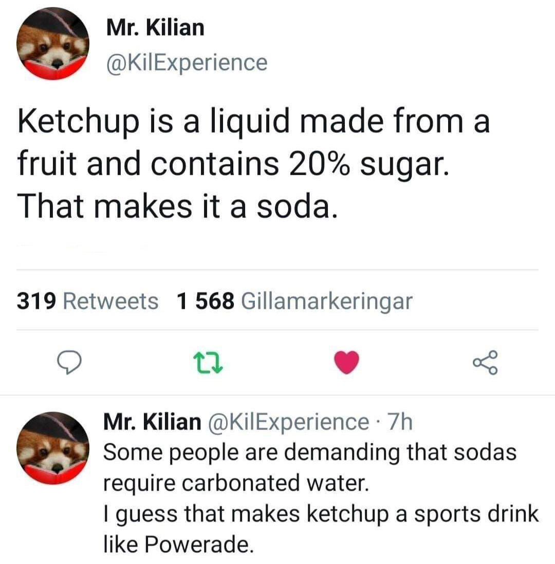 point - Mr. Kilian Ketchup is a liquid made from a fruit and contains 20% sugar. That makes it a soda. 319 1568 Gillamarkeringar Mr. Kilian 7h Some people are demanding that sodas require carbonated water. I guess that makes ketchup a sports drink Powerad