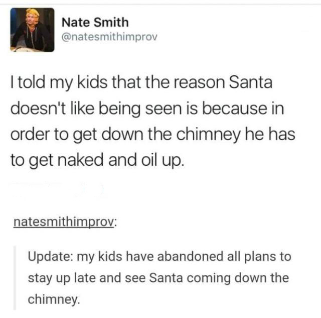 Nate Smith I told my kids that the reason Santa doesn't being seen is because in order to get down the chimney he has to get naked and oil up. natesmithimprov Update my kids have abandoned all plans to stay up late and see Santa coming down the chimney.