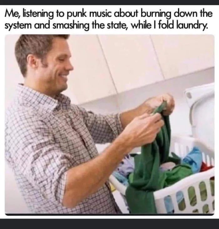 me listening to songs about selling drugs while folding laundry - Me, listening to punk music about burning down the system and smashing the state, while I fold laundry.