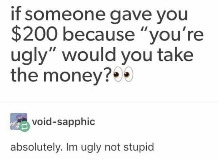 if someone have you $200 because youre ugly would you take it - if someone gave you $200 because "you're ugly would you take the money?. voidsapphic absolutely. Im ugly not stupid