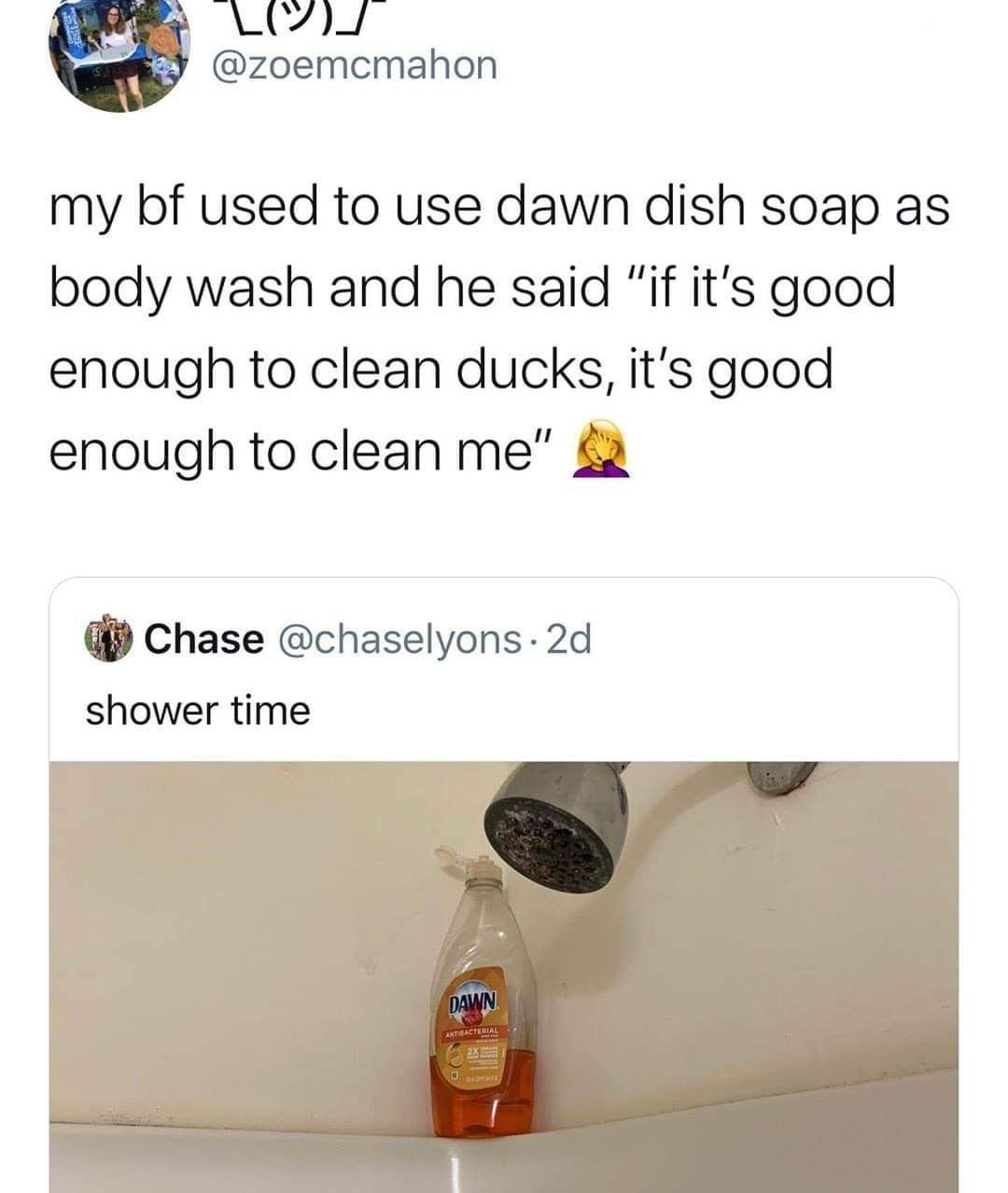 my bf used to use dawn dish soap as body wash and he said "if it's good enough to clean ducks, it's good enough to clean me" Chase . 2d shower time Dawn Antibacterial