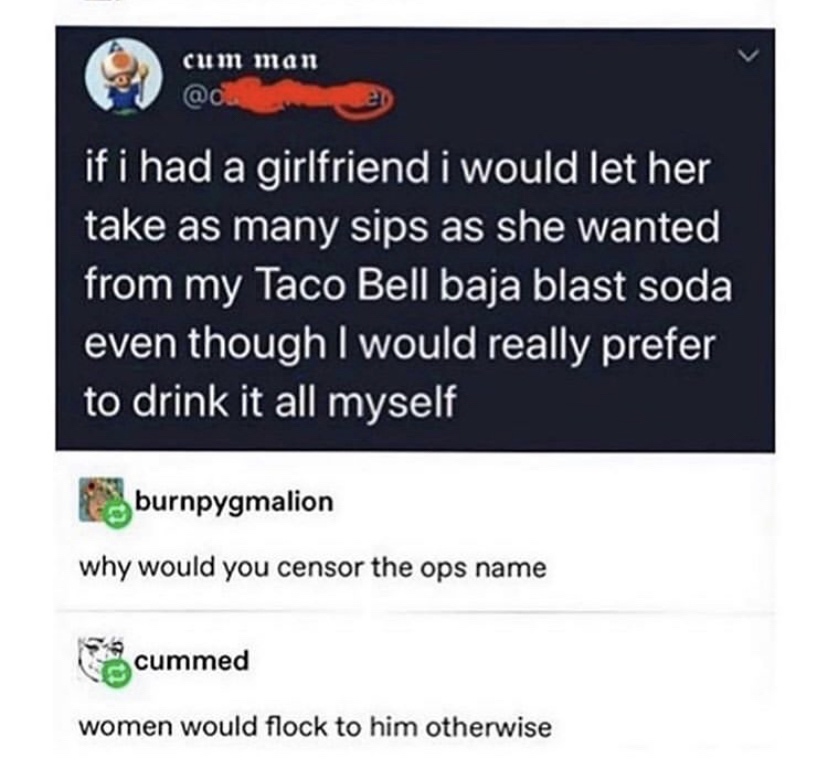 multimedia - cum man en if i had a girlfriend i would let her take as many sips as she wanted from my Taco Bell baja blast soda even though I would really prefer to drink it all myself burnpygmalion why would you censor the ops name e cummed women would f