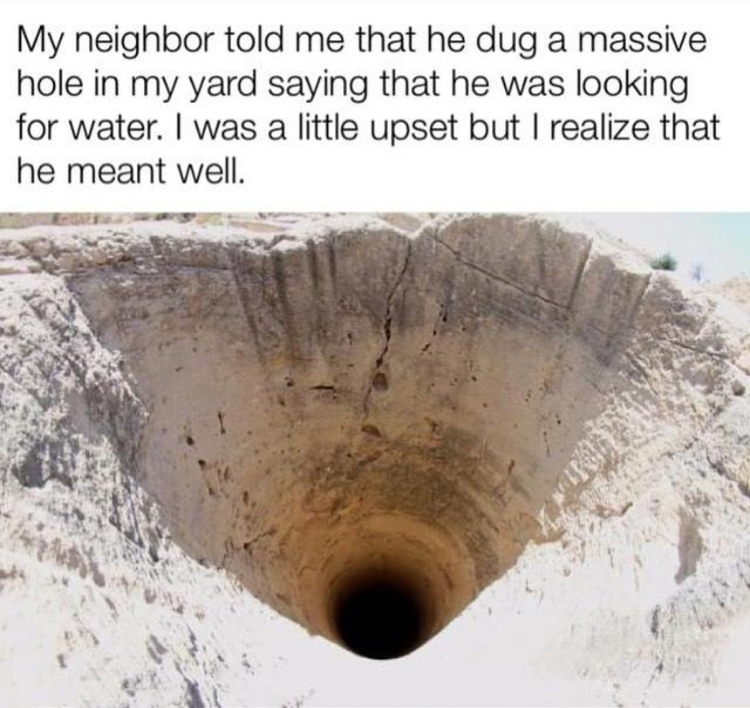 deep hole - My neighbor told me that he dug a massive hole in my yard saying that he was looking for water. I was a little upset but I realize that he meant well.