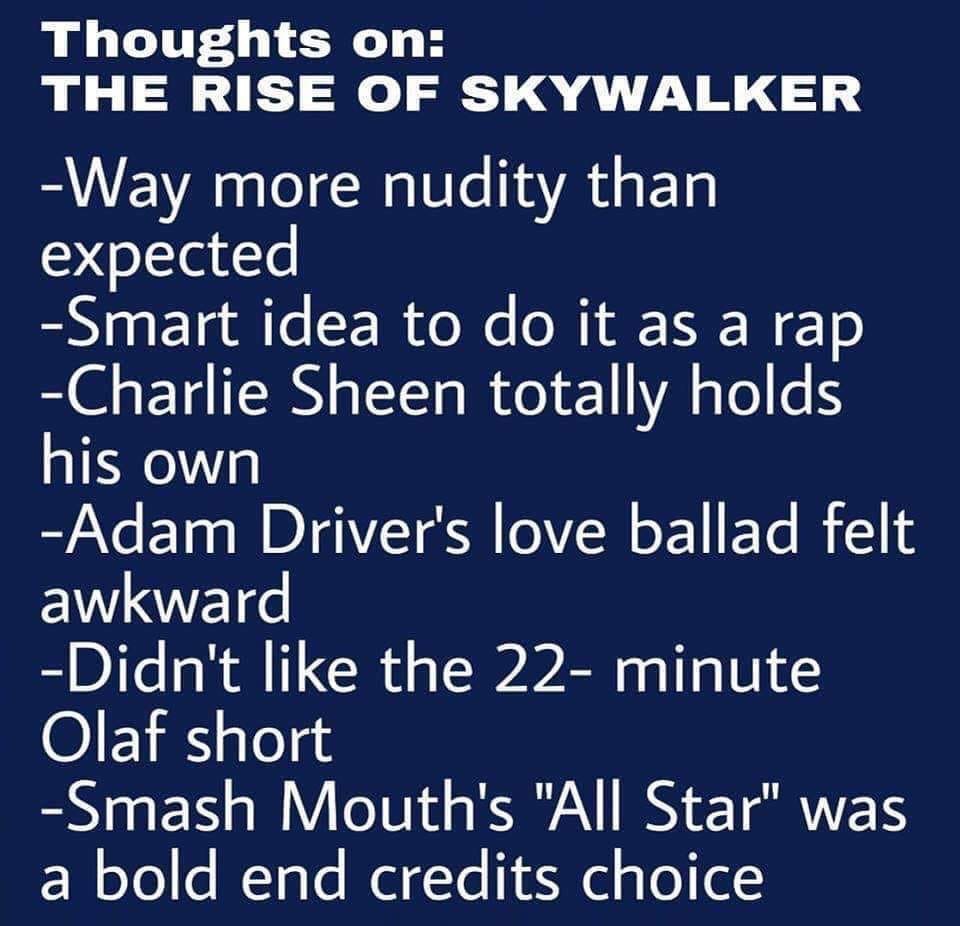 number - Thoughts on The Rise Of Skywalker Way more nudity than expected Smart idea to do it as a rap Charlie Sheen totally holds his own Adam Driver's love ballad felt awkward Didn't the 22 minute Olaf short Smash Mouth's "All Star" was a bold end credit
