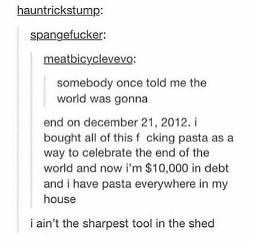 funny tumblr jokes - hauntrickstump spangefucker meatbicyclevevo somebody once told me the world was gonna end on . i bought all of this f cking pasta as a way to celebrate the end of the world and now i'm $10,000 in debt and i have pasta everywhere in my