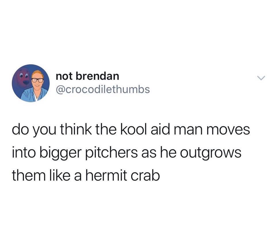 organization - not brendan do you think the kool aid man moves into bigger pitchers as he outgrows them a hermit crab