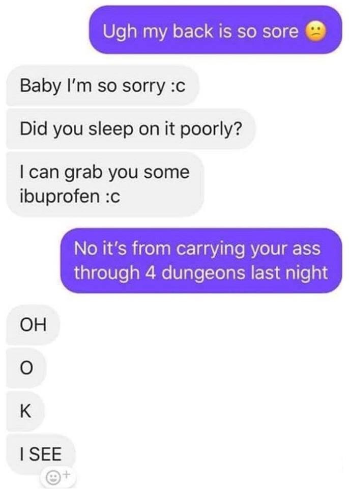 carrying your ass through 4 dungeons - Ugh my back is so sore Baby I'm so sorry C Did you sleep on it poorly? I can grab you some ibuprofen c No it's from carrying your ass through 4 dungeons last night Oh I See
