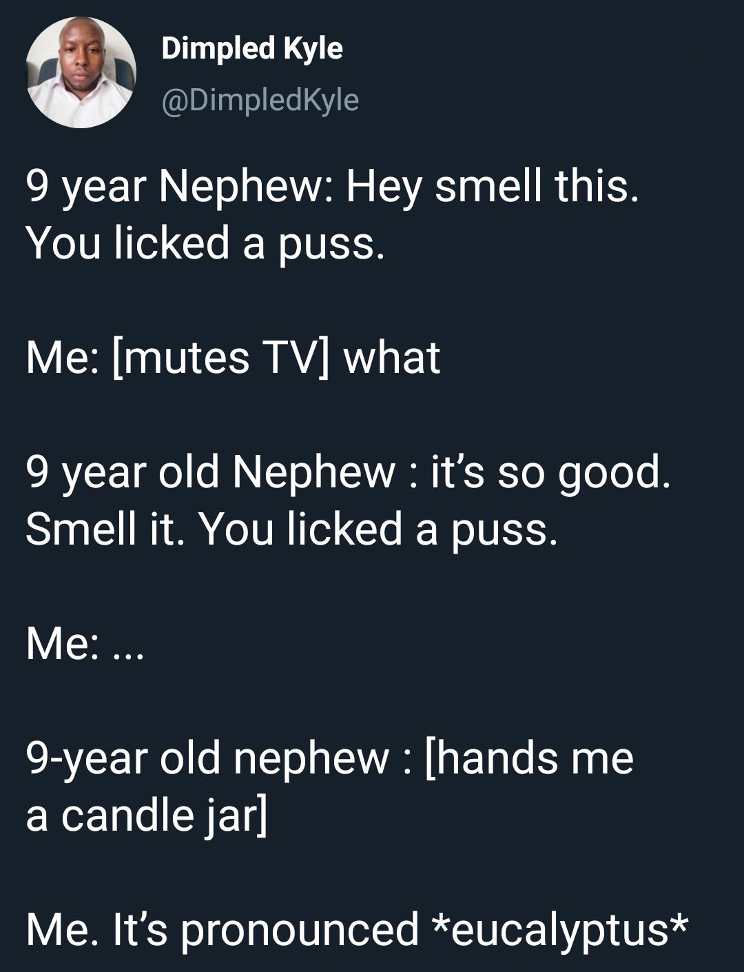 material - Dimpled Kyle 9 year Nephew Hey smell this. You licked a puss. Me mutes Tv what 9 year old Nephew it's so good. Smell it. You licked a puss. Me ... 9year old nephew hands me a candle jar Me. It's pronounced eucalyptus