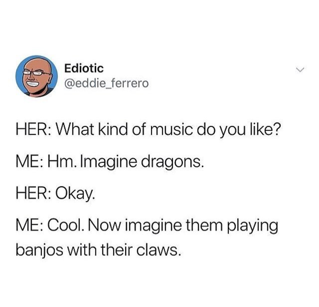 imagine dragons with banjos - Ediotic Her What kind of music do you ? Me Hm. Imagine dragons. Her Okay. Me Cool. Now imagine them playing banjos with their claws.