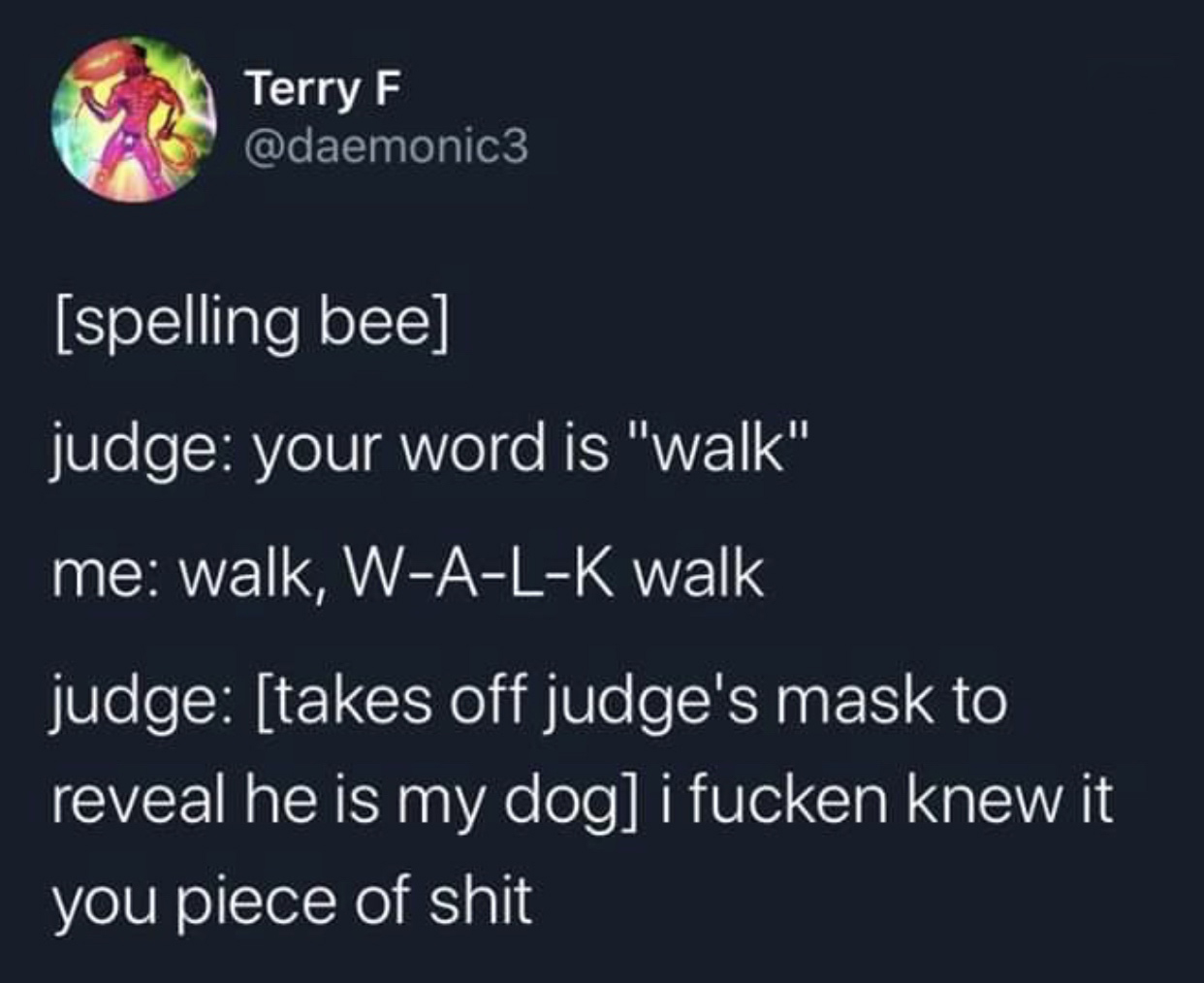 sky - Terry F spelling bee judge your word is "walk" me walk, WALK walk judge takes off judge's mask to reveal he is my dog i fucken knew it you piece of shit