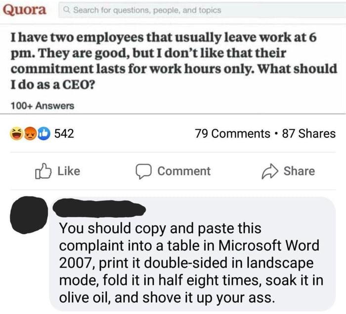 web page - Quora a Search for questions, people, and topics I have two employees that usually leave work at 6 pm. They are good, but I don't that their commitment lasts for work hours only. What should I do as a Ceo? 100 Answers 542 79 87 D Comment mment 