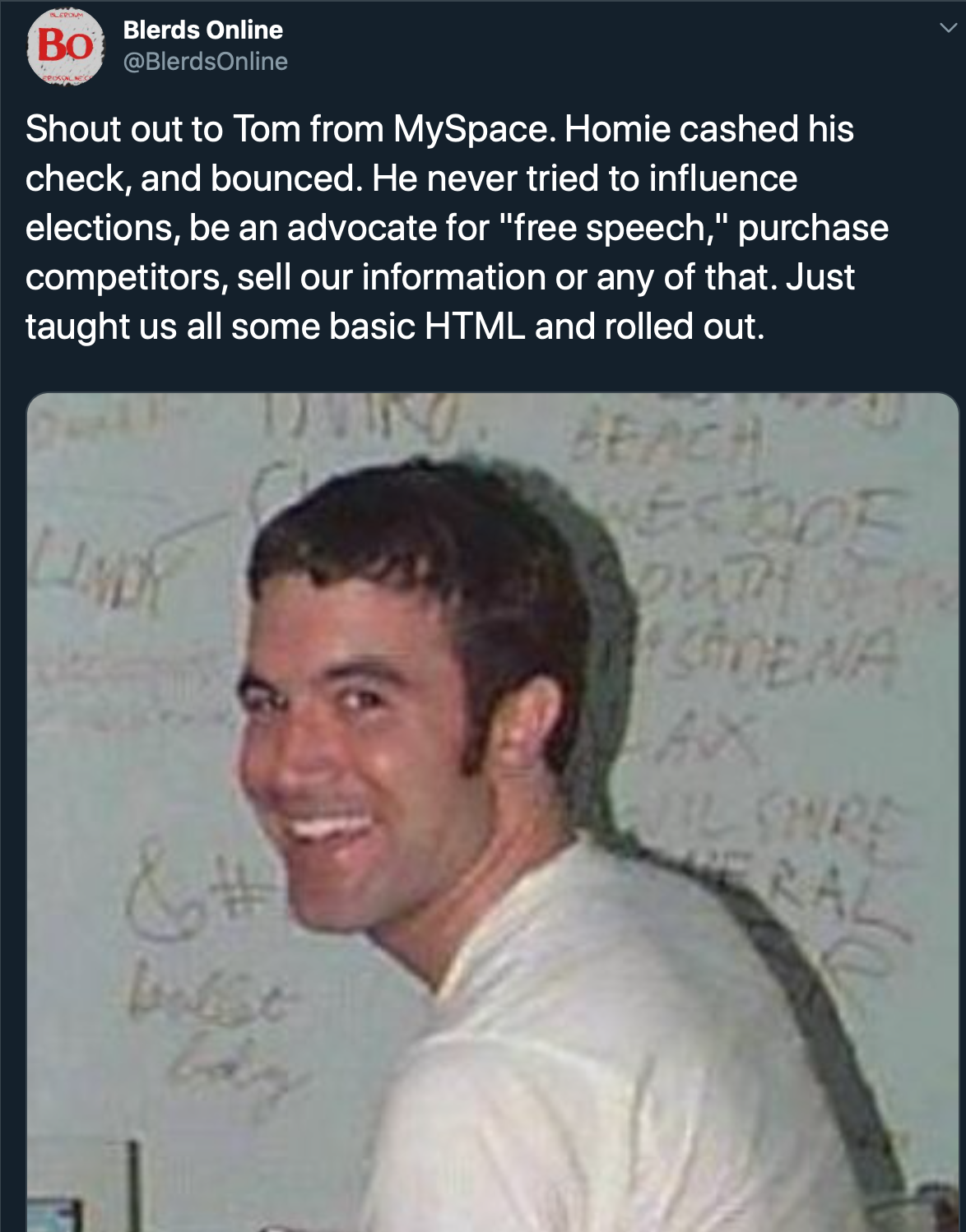 human - Blerds Online Shout out to Tom from MySpace. Homie cashed his check, and bounced. He never tried to influence elections, be an advocate for "free speech," purchase competitors, sell our information or any of that. Just taught us all some basic Htm