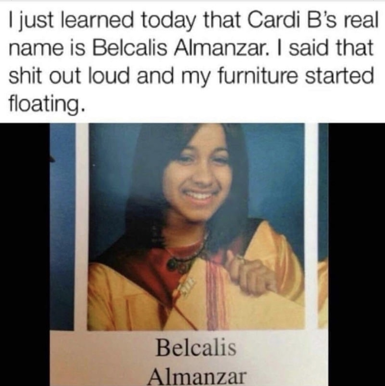 cardi b's real name meme - I just learned today that Cardi B's real name is Belcalis Almanzar. I said that shit out loud and my furniture started floating. Belcalis Almanzar
