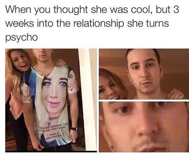 you thought she was different meme - When you thought she was cool, but 3 weeks into the relationship she turns psycho Ou Are Reading This You Are Too Close I Have A Girlfriend