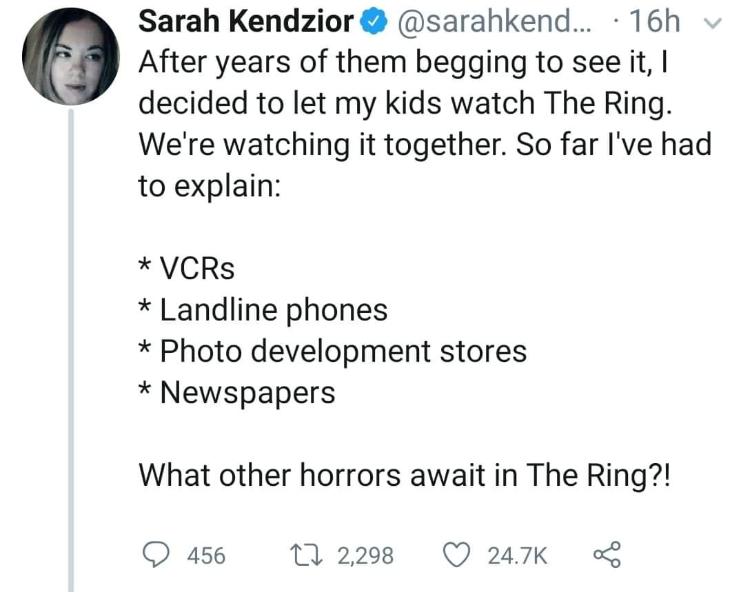 angle - Sarah Kendzior ... 16h v After years of them begging to see it, I decided to let my kids watch The Ring. We're watching it together. So far I've had to explain VCRs Landline phones Photo development stores Newspapers What other horrors await in Th