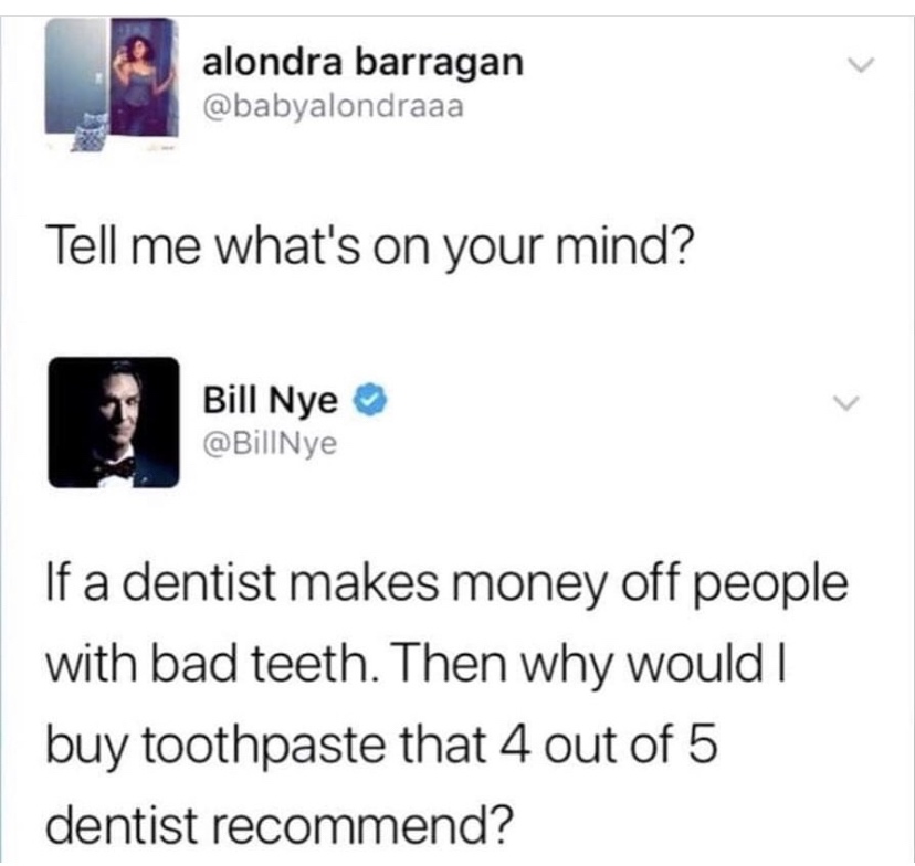 multimedia - alondra barragan Tell me what's on your mind? Bill Nye Bill Nye If a dentist makes money off people with bad teeth. Then why would I buy toothpaste that 4 out of 5 dentist recommend?