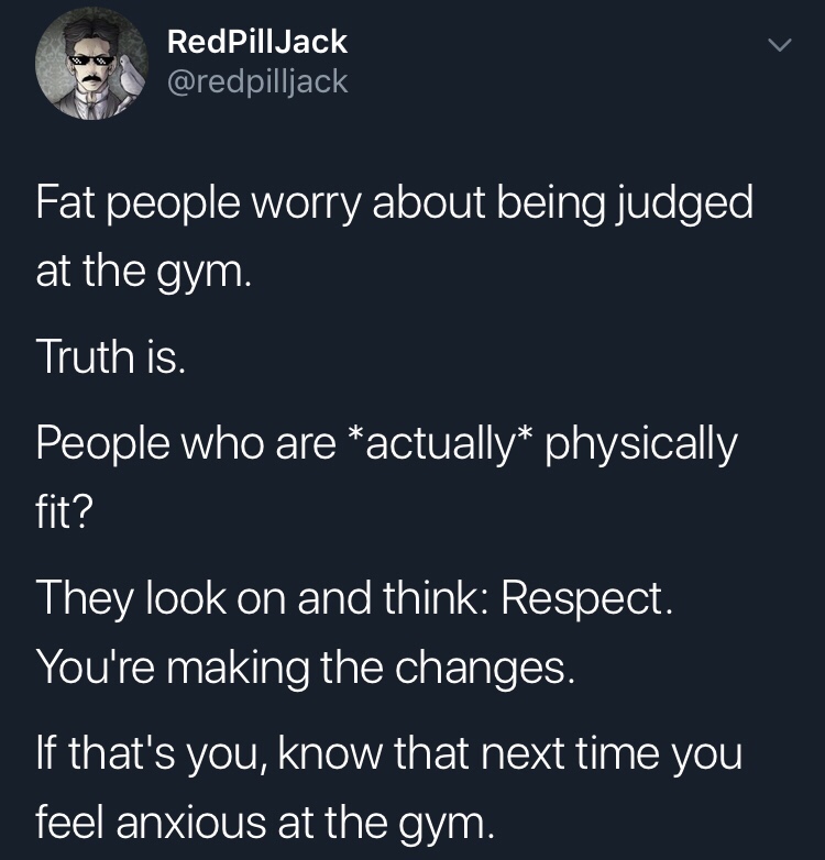 atmosphere - RedPillJack Fat people worry about being judged at the gym. Truth is. People who are actually physically fit? They look on and think Respect. You're making the changes. 'If that's you, know that next time you feel anxious at the gym.