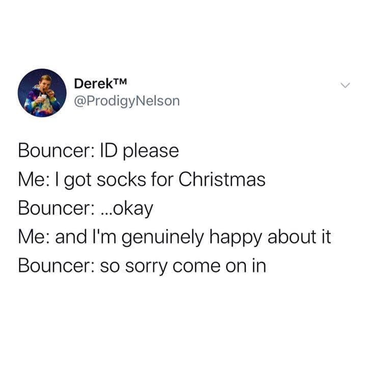 document - DerekTM Bouncer Id please Me I got socks for Christmas Bouncer ...okay Me and I'm genuinely happy about it Bouncer so sorry come on in