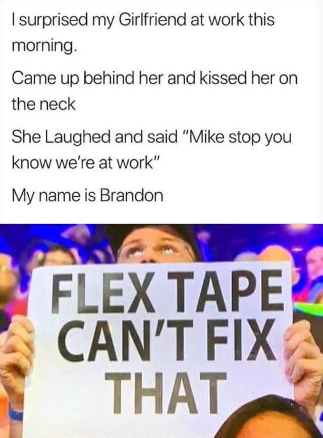 human behavior - I surprised my Girlfriend at work this morning. Came up behind her and kissed her on the neck She Laughed and said "Mike stop you know we're at work" My name is Brandon Flex Tape Can'T Fix That